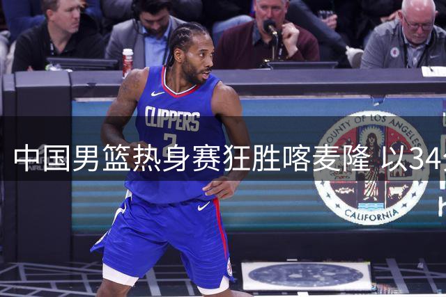 中国男篮热身赛狂胜喀麦隆 以34分优势为世界杯预选赛热身