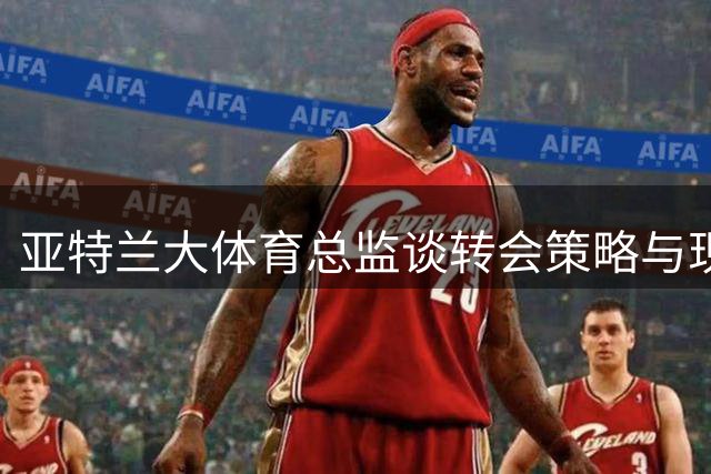 亚特兰大体育总监谈转会策略与现有阵容信心