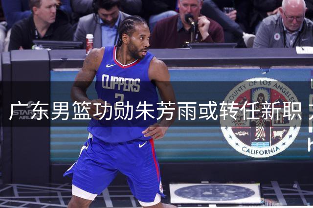 广东男篮功勋朱芳雨或转任新职 方硕有望转战香港联赛