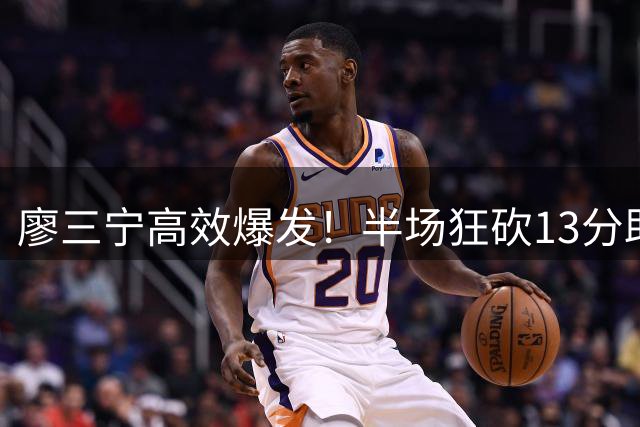 廖三宁高效爆发！半场狂砍13分助中国男篮领先格鲁吉亚