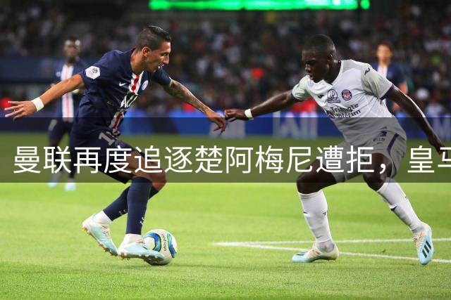 曼联再度追逐楚阿梅尼遭拒，皇马锁定防线核心未来