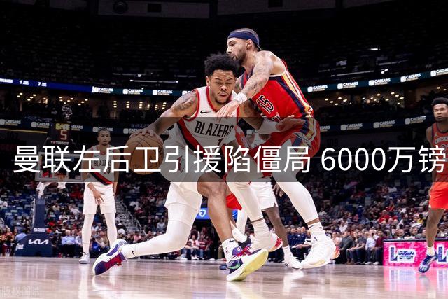 曼联左后卫引援陷僵局 6000万镑难撬纽卡新星霍尔
