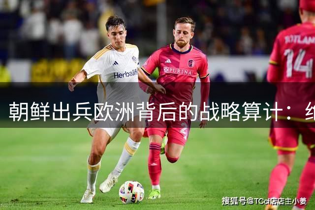 朝鲜出兵欧洲背后的战略算计：绝非一时冲动