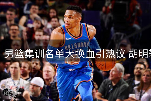 男篮集训名单大换血引热议 胡明轩火线复出引担忧