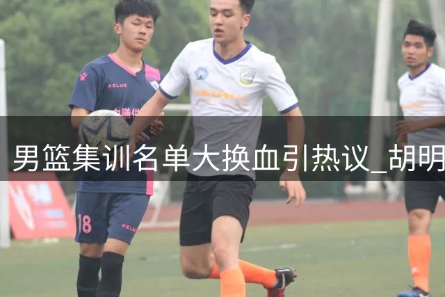 男篮集训名单大换血引热议 胡明轩火线复出引担忧
