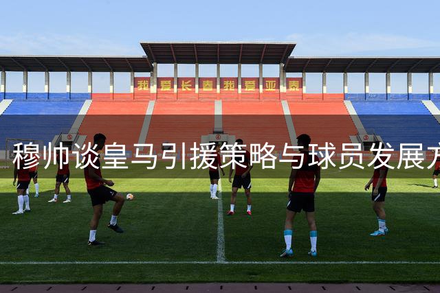 穆帅谈皇马引援策略与球员发展方向