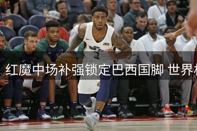 红魔中场补强锁定巴西国脚 世界杯悍将或成卡塞米罗最佳替身