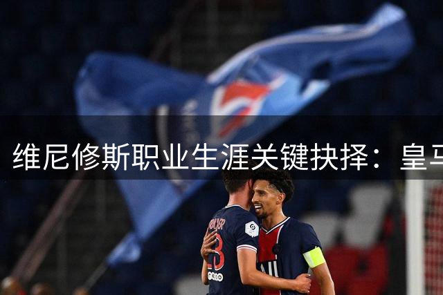 维尼修斯职业生涯关键抉择：皇马续约还是转会阿森纳？