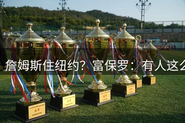 詹姆斯住纽约？富保罗：有人这么干过 雷迪克在76人时就住纽约