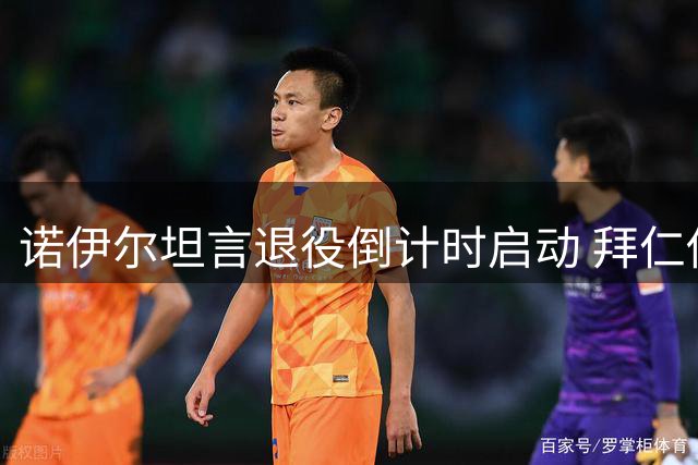 诺伊尔坦言退役倒计时启动 拜仁传奇门将揭秘坚守绿茵场的最后动力
