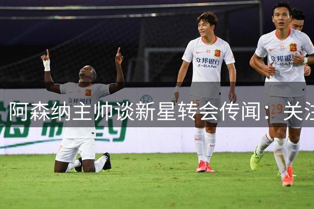 阿森纳主帅谈新星转会传闻：关注度提升说明表现优异