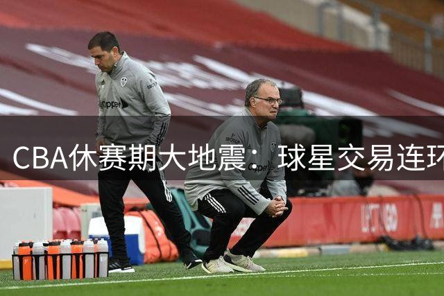CBA休赛期大地震：球星交易连环爆 首钢外援预算破亿惊动联盟