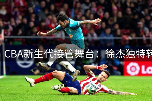 CBA新生代接管舞台：徐杰独特转型引热议 四小将成最大赢家