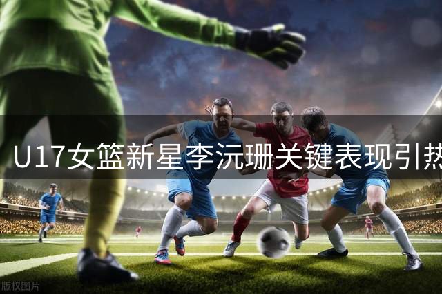 U17女篮新星李沅珊关键表现引热议 中国青训体系短板再成焦点