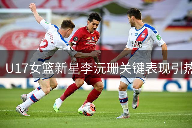 U17女篮新星李沅珊关键表现引热议 中国青训体系短板再成焦点